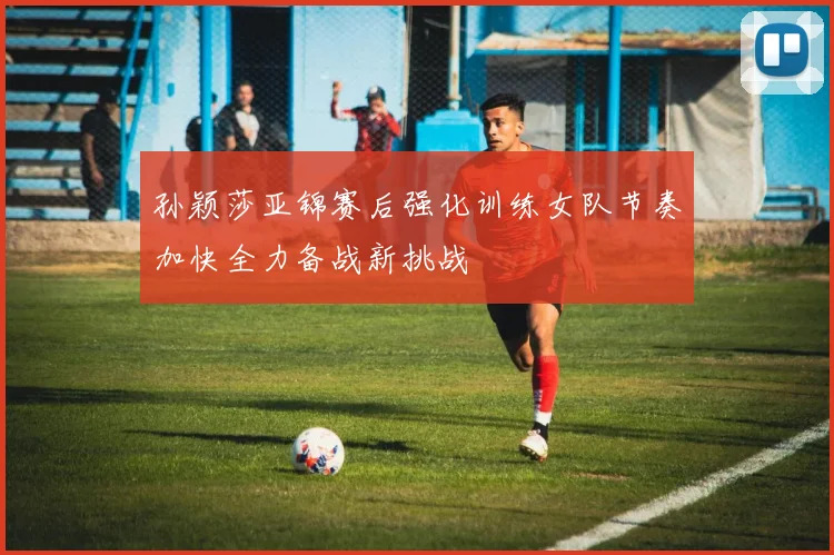 孙颖莎亚锦赛后强化训练女队节奏加快全力备战新挑战