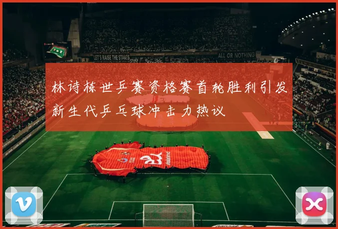 林诗栋世乒赛资格赛首轮胜利引发新生代乒乓球冲击力热议