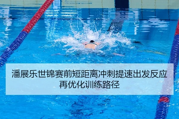 潘展乐世锦赛前短距离冲刺提速出发反应再优化训练路径